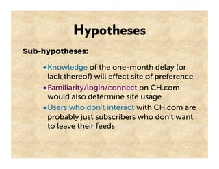 Hypotheses
Sub-hypotheses:

    • Knowledge of the one-month delay (or
      lack thereof) will eﬀect site of preference
    • Familiarity/login/connect on CH.com
      would also determine site usage
    • Users who don’t interact with CH.com are
      probably just subscribers who don’t want
      to leave their feeds
 