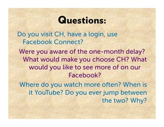Questions:
Do you visit CH, have a login, use
 Facebook Connect?
Were you aware of the one-month delay?
 What would make you choose CH? What
   would you like to see more of on our
                 Facebook?
Where do you watch more often? When is
   it YouTube? Do you ever jump between
                             the two? Why?
 