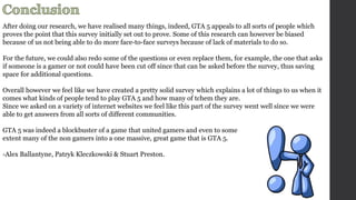 After doing our research, we have realised many things, indeed, GTA 5 appeals to all sorts of people which 
proves the point that this survey initially set out to prove. Some of this research can however be biased 
because of us not being able to do more face-to-face surveys because of lack of materials to do so. 
For the future, we could also redo some of the questions or even replace them, for example, the one that asks 
if someone is a gamer or not could have been cut off since that can be asked before the survey, thus saving 
space for additional questions. 
Overall however we feel like we have created a pretty solid survey which explains a lot of things to us when it 
comes what kinds of people tend to play GTA 5 and how many of tchem they are. 
Since we asked on a variety of internet websites we feel like this part of the survey went well since we were 
able to get answers from all sorts of different communities. 
GTA 5 was indeed a blockbuster of a game that united gamers and even to some 
extent many of the non gamers into a one massive, great game that is GTA 5. 
-Alex Ballantyne, Patryk Kleczkowski & Stuart Preston. 
