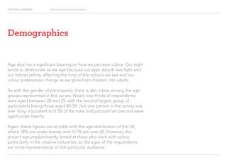 COLOURFUL LANGUAGE Major Project Survey Results Presentation
Demographics
Age also has a significant bearing on how we perceive colour. Our sight
tends to deteriorate as we age because our eyes absorb less light and
our retinas yellow, affecting the tone of the colours we see and our
colour preferences change as we grow from children into adults.
As with the gender of participants, there is also a bias among the age
groups represented in this survey. Nearly two thirds of respondents
were aged between 20 and 39, with the second largest group of
participants being those aged 40-59. Just one person in the survey was
over sixty, equivalent to 0.5% of the total and just over ten percent were
aged under twenty.
Again, these figures are at odds with the age distribution of the UK,
where 18% are under twenty and 15.7% are over 60. However, this
project was predominantly aimed at those who work with colour,
particularly in the creative industries, so the ages of the respondents
are more representative of that particular audience.
 