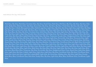 COLOURFUL LANGUAGE Major Project Survey Results Presentation
Pale blue, Sky blue, Pale blue, Cerulean blue, Sky blue, Pastel blue, Pale blue, Mid blue, Sky blue, Sky blue, Sky blue, Pale
cyan, Baby blue, Medium blue, Sky blue, Azure blue, Sky blue, Sky blue, Sky blue, Violet blue, Sky blue, Sky blue, Pastel
blue, Sky blue, Cobalt, Blue pyjamas, Blue, Robin’s egg blue, Light blue, Sky blue, Sea blue, Light blue, Light blue, Sky blue,
Sky blue, Blue mixed with white, Sky blue, Blue, Cerulean, Sky blue, Light blue, Sky blue, Sky blue, Light blue, China blue,
Sky blue, Blue, Sky blue, Sky blue, Cerulean blue, Solid blue, Sky blue, Sky blue, Light blue, Sky blue, Blue, Sky blue, Sky
blue, Sky blue, Light indigo blue, Powder blue, Periwinkle, Pale deep blue, Sky blue, Aqua, Aqua, Blue, Sky blue, Sky-blue,
Light blue, Sky blue, Blue, Light/baby blue, Baby blue, Sky blue, Turquoise, Powder blue, Wedgewood blue, Sky blue, Light
blue, Light blue, Sky blue, Sky blue, Light blue, Blue, Cornflower, Light blue, Periwinkle, Grey blue, Tanzanite blue, Light
blue, Powder blue, Light blue, Purpley blue, Steel-blue, Light blue, Medium blue, Cornflower blue, Greyish blue, Mid blue,
Royal blue, Sky blue, Periwinkle, Light blue, Sky blue, Heather, Very dark blue, Cornflower blue-ish, Bight blue, Periwinkle
blue, Sky blue, Clear skies, Powder blue, Baby blue, Aqua blue, Light blue, Sky blue, Light blue, Light blue, Light blue, Blue,
Sky blue, Blue, Lilac, Light blue, Sky blue, Cyan, Blue sky, Cobalt blue, Sky blue, Light blue, Light blue, Blue, Sky blue, Light
bright blue, Sky blue, Blue, Light blue, Baby blue, Sky blue, Blue, Sky blue, Light blue, Sky blue, Sky blue, Light blue, Blue,
Sky blue, Blue, Blue, Blue, Turquoise, Sky blue, Periwinkle, Sky blue, Wedgewood blue, Cyan, Royal blue, Light blue, Baby
blue, Light blue, Sky blue, Cobalt, Light blue, Light blue, Light blue, Sky blue, Cornflower blue, Sky blue, Cornflower blue,
Pale blue, Warm sky blue, Light blue cobalt/RAF, Light blue, Air force blue, Midday blue, Sky blue, Light blue, Powder
blue, Blue, Blue, Cornflower blue, Pale blue, Dusky blue, Sky blue, Light blue, Blue, Blue, Sunflower blue, Cornflower, Light
blue.
WHAT WOULD YOU CALL THIS COLOUR?
 