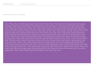 COLOURFUL LANGUAGE Major Project Survey Results Presentation
Lilac, Violet, Lilac, Lavender, Light purple, Purple, Violet, Purple, Violet, Violet, Mauve, Very pale purple, Light purple,
Lavender, Violet, Lilac, Purple, Purple, Violet, Darkish lilac, Lavender, Mauve, Violet, Lilac, Violet light, Light purple,
Lilac, Indigo, Lilac, Mauve, Lilac, Purple, Lilac, Violet, Dark lavender, Violet, Lilac, Violet, Purple, Barbie purple, Lilac,
Purple, Lavender, Lavender, Purple, Lavender, Violet, Violet, Violet, Purple, Violet, Purple, Lavender, Indigo, Violet, Violet,
Lavender, Light violet, Purple, Light purple, Lilac, Violet, Purple, Lilac, Lilac, Violet, Violet, Lilac, Purple, Light purple,
Bright purple, Mauve, Mauveish, Lilac, Purple, Lilac, Light purple, Lavender, Lilac, Violet, Violet, Purple, Purple, Lilac,
Purple, Washed violet, Purple, Purple, Twilight purple, Violet, Purple, Plum-orchid-violet, Mauve, Periwinkle, Lavender,
Antique purple, Purple, Lilac, Lilac, Heliotrope, Violet, Imperial purple, Dark lilac, Puce, Violet or mauve, Mauve, Mauve,
Lilac, Thistle, Lavender, Violet, Violet, Mauve, Mauve, Lilac, Lilac, Purple, Purple, Purple, Purple, Light purple, Orchid,
Lilac, Lilac, Lilac, Violet, Violet, Violet, Purple, Darker lilac, Bright purple, Lilac, Purple, Milky purple, Purple, Purple,
Violet, Deep lavender, Light purple, Lilac, Mauve, Mauve, Purple, Light purple, Mauve, Purple, Purple, Purple, Lilac, Lilac,
Violet, Lilac, Light purple, Lilac, Violet, Light purple, Light purple, Lilac, Purple, Lilac, Purple, Mauve, Mauve, Violet, Lilac,
Purple, Light light purple, Light purple, Purple, Light purple, Violet, Deep lilac, Mauve, Pink purple, Lilac, Purple, Lilac,
Light purple, Violet, Violet, Purple, Purple (lilac-y), Mauve, Lilac, Lilac, Lilac, Lilac.
WHAT WOULD YOU CALL THIS COLOUR?
 