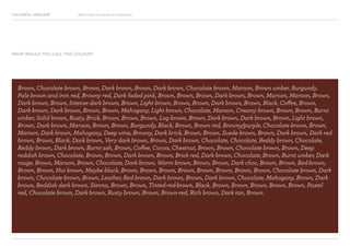 COLOURFUL LANGUAGE Major Project Survey Results Presentation
Brown, Chocolate brown, Brown, Dark brown, Brown, Dark brown, Chocolate brown, Maroon, Brown umber, Burgundy,
Pale brown and iron red, Browny red, Dark faded pink, Brown, Brown, Brown, Dark brown, Brown, Maroon, Maroon, Brown,
Dark brown, Brown, Intense dark brown, Brown, Light brown, Brown, Brown, Dark brown, Brown, Black, Coffee, Brown,
Dark brown, Dark brown, Brown, Brown, Mahogany, Light brown, Chocolate, Maroon, Creamy brown, Brown, Brown, Burnt
umber, Solid brown, Rusty, Brick, Brown, Brown, Brown, Log brown, Brown, Dark brown, Dark brown, Brown, Light brown,
Brown, Dark brown, Maroon, Brown, Brown, Burgundy, Black, Brown, Brown red, Browny/purple, Chocolate brown, Brown,
Maroon, Dark brown, Mahogany, Deep wine, Browny, Dark brick, Brown, Brown, Suede brown, Brown, Dark brown, Dark red
brown, Brown, Black, Dark brown, Very dark brown, Brown, Dark brown, Chocolate, Chocolate, Reddy brown, Chocolate,
Reddy brown, Dark brown, Burnt ash, Brown, Coffee, Cocoa, Chestnut, Brown, Brown, Chocolate brown, Brown, Deep
reddish brown, Chocolate, Brown, Brown, Dark brown, Brown, Brick red, Dark brown, Chocolate, Brown, Burnt umber, Dark
rouge, Brown, Maroon, Brown, Chocolate, Dark brown, Warm brown, Brown, Brown, Dark choc, Brown, Brown, Red-brown,
Brown, Brown, Nut brown, Maybe black, Brown, Brown, Brown, Brown, Brown, Brown, Brown, Brown, Chocolate brown, Dark
brown, Chocolate brown, Brown, Leather, Red brown, Dark brown, Brown, Dark brown, Chocolate, Mahogany, Brown, Dark
brown, Reddish dark brown, Sienna, Brown, Brown, Tinted-red-brown, Black, Brown, Brown, Brown, Brown, Brown, Pastel
red, Chocolate brown, Dark brown, Rusty brown, Brown, Brown-red, Rich brown, Dark tan, Brown.
WHAT WOULD YOU CALL THIS COLOUR?
 
