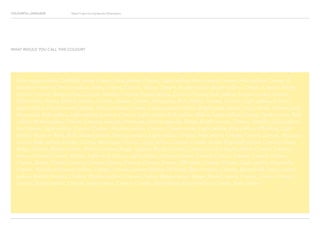 COLOURFUL LANGUAGE Major Project Survey Results Presentation
Pale happy yellow, Daffodil white, Cream, Pale yellow, Cream, Light yellow, Rich cream, Cream, Pale yellow, Cream, A
shade of cream, Creamy yellow, Ivory, Cream, Cream, Yellow, Cream, Pastel yellow, Butter yellow, Cream, Cream, Fleshy,
Cream, Cream, Baby yellow, Cream, Vanilla, Cream, Pastel yellow, Lemon, Cream, Pale yellow, Lemon cream, Cream,
Pale yellow, Straw, Yellow, Cream, Cream, Cream, Cream, Magnolia, Pale yellow, Cream, Cream, Light yellow, Cream,
Light yellow, Fresh creamy yellow, Fawn, Cream, Cream, Light custard yellow, Bright pale yellow, Ivory, Nude, Cream pink,
Magnolia, Pale yellow, Light yellow, Lemon, Cream, Light yellow, Soft yellow, Yellow, Light yellow, Cream, Dark cream, Pale
yellow, Pastel yellow, Cream, Creamy orange, Primrose, Dark magnolia, Beige, Bright cream, Cream, Vanilla, Light yellow,
Ice Cream, Light yellow, Cream, Cream, Washed yellow, Cream, Cream white, Light yellow, Pale yellow, Off-white, Light
yellow, Nude or flesh, Buff, Muted yellow, Creamy yellow, Light yellow, Cream, Pale yellow, Cream, Cream, Lemon, Antique
cream, Pale yellow, Cream, Citrus, Meringue, Cream, Light yellow, Cream, Cream, Sand, Egg-shell yellow, Creamy white,
Beige, Cream, Butter yellow, Yellow, Cream, Beige, Sugary, Nude, Cream, Cream, Cream, Light yellow, Cream, Creamy
lemon, Cream, Cream, Yellow, Light milk yellow, Light yellow, Lemon, Cream, Cream, Cream, Cream, Cream, Cream,
Cream, Beige, Cream, Cream, Cream, Cream, Cream, Cream, Cream, Off white, Cream, Cream, Light yellow, Magnolia,
Cream, Vanilla ice cream yellow, Cream, Cream, Lemon Yellow, Off-white, Burnt cream, Cream, Buttermilk, Ivory, Lemon
yellow, Boiled chicken, Cream, Naples yellow, Cream, Cream, Beige-cream, Beige, Pastel cream, Cream, Cream, Cream,
Cream, Pastel yellow, Cream, Deep cream, Cream, Cream, Pale-yellow, Pastel yellow, Cream, Pale yellow.
WHAT WOULD YOU CALL THIS COLOUR?
 