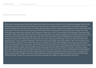 COLOURFUL LANGUAGE Major Project Survey Results Presentation
Grey green, Dark grey-blue, Pastel blue, Pewter, Navy blue, Marine blue, Dark blue grey, Grey-blue, Blue/grey, Cadet, Pale
Prussian blue shade, Tealy grey, Lavender, Charcoal, Slate grey, Grey, Dark blue, Greyish blue, Greyish blue, Blue grey,
Dusty blue, Blue dark, Grey-blue, Navy, Cold blue, Payne’s grey, Dark blue, Dusky-blue, Bluey/grey, Uniform blue, Blue, Dark
grey mixed with some blue, Dull blue, Grey, Grey blue, Petrol blue, Deep grey, Pale indigo, Dark mauve, Navy, Pale blue,
Slate, Blue grey, Bluey grey, Sea blue, Teal, Grey/green, Warm grey, Jeans, Dimmed grey, Teal, Blue grey, Steel grey, Grey,
Steel blue, Light green, Nezu, Blue, Dark blue, Grey, Grey, Elephant grey, Dark grey, Bluish grey, Cold blue grey, Barren blue,
Dusty blue, Sort of dark grey bluey, Blue jean, Grey blue, Denim, Grey blue, Azure, Midnight blue, Battleship blue, Grey-
ish blue, Steel grey, Mint blue, Slate blue, Blue grey, Dusty blue, Blue-grey, Dark taupe, Grey blue, Steel blue, Anthracite,
Muted greyish azure, Grey/blue, Blue grey, French blue, Slate grey, Indigo, Smoke blue, Mauve, Teal, Air force blue, Dark
blue, Petrol blue, Asphalt, Denim, Slate blue, Ultramarine blue, Grey, Grey blue, Midnight, Grey-blue, Pale greyish blue,
Grey, Steel blue, Blue, Grey, Cadet blue, Greyish blue, Dark teal, Soft grey, Warm grey, Bluey grey, Blue/grey, Graphite, Blue,
Bluish grey, Medium indigo, Grey blue, Blue, Pastel bluey grey, Blue grey, Blue, Grey-blue, Grey-blue, Grey blue, Indigo,
Blue-jade, Blue/grey, Blue grey, Grey/blue, Royal blue, Grey blue, Grey, Teal, Petrol, Petrol, Battleship grey, Purple, Sludgy
blue, Grey, Charcoal grey, Grey blue, Blue, Gunmetal blue, Grey/blue, Battleship, Donkey, Greyish blue, Cool grey, Blue,
Deep turquoise, Blue, Wedgewood blue, Dull blue, Mauve, Pastel blue, Battleship grey, Cadet blue, Blue, Dark blue-grey,
Pastel dark blue, Powder blue, Dark grey, Dusty blue, Midnight blue, Night sky, Slate, Blue-grey, Dark blue.
WHAT WOULD YOU CALL THIS COLOUR?
 