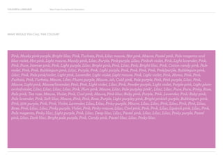 COLOURFUL LANGUAGE Major Project Survey Results Presentation
Pink, Musky pink-purple, Bright lilac, Pink, Fuchsia, Pink, Lilac mauve, Hot pink, Mauve, Pastel pink, Pale magenta and
blue violet, Hot pink, Light mauve, Moody pink, Lilac, Purple, Pink-purple, Lilac, Pinkish violet, Pink, Light lavender, Pink,
Pink, Puce, Intense pink, Pink, Light purple, Lilac, Bright pink, Pink, Lilac, Pink, Bright lilac, Pink, Cotton candy pink, Pale
violet, Pink, Pink, Bubblegum pink, Lilac, Purple, Pink, Light purple, Pink, Pink, Pink, Pink, Pink/purple, Bubblegum pink,
Lilac, Pink, Pale pink/violet, Light pink, Lavender, Light violet, Light mauve, Pink, Light violet, Pink, Momo, Pink, Pink,
Fuchsia, Pink, Fuchsia, Mauve, Lilac, Fluoro purple, Mauve...ish, Cold pink, Pale purple, Pink, Pink purple, Lilac, Pink,
Mauve, Light pink, Mauve/lavender, Pink, Pink, Light violet, Lilac, Pink, Powder purple, Light violet, Purple-pink, Light plum-
orchid-violet, Lilac, Lilac, Lilac, Lilac, Pink, Plum pink, Mauve, Lilac, Pale purpley pink! , Lilac, Lilac, Puce, Puce, Pinky, Rose,
Pale pink, Tea rose, Mauve, Violet, Pink, Cool pink, Mauve, Pink-lilac, Baby pink, Purple, Pink, Lavender, Pink, Baby pink,
Pale lavender, Pink, Soft lilac, Mauve, Pink, Pink, Rose, Purple, Light purpley pink, Bright pinkish purple, Bubblegum pink,
Pink, 50% purple, Pink, Pink, Violet, Lavender, Lilac, Lilac, Pinky-purple, Mauve, Lilac, Lilac, Pink, Lilac, Pink, Pink, Lilac,
Rose, Pink, Lilac, Lilac, Pinky purple, Violet, Pink, Pinky mauve, Lilac, Cool pink, Pink, Pink, Lilac, Lipstick pink, Lilac, Pink,
Pale magenta, Pinky lilac, Light purple, Pink, Lilac, Deep lilac, Lilac, Pastel pink, Lilac, Lilac, Lilac, Pinky purple, Pastel
pink, Lilac, Dark lilac, Bright pale purple, Pink, Candy pink, Pastel lilac, Lilac, Pinky-lilac.
WHAT WOULD YOU CALL THIS COLOUR?
 