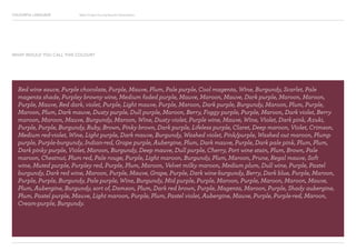 COLOURFUL LANGUAGE Major Project Survey Results Presentation
Red wine sauce, Purple chocolate, Purple, Mauve, Plum, Pale purple, Cool magenta, Wine, Burgundy, Scarlet, Pale
magenta shade, Purpley browny wine, Medium faded purple, Mauve, Maroon, Mauve, Dark purple, Maroon, Maroon,
Purple, Mauve, Red dark, violet, Purple, Light mauve, Purple, Maroon, Dark purple, Burgundy, Maroon, Plum, Purple,
Maroon, Plum, Dark mauve, Dusty purple, Dull purple, Maroon, Berry, Foggy purple, Purple, Maroon, Dark violet, Berry
maroon, Maroon, Mauve, Burgundy, Maroon, Wine, Dusty violet, Purple wine, Mauve, Wine, Violet, Dark pink, Azuki,
Purple, Purple, Burgundy, Ruby, Brown, Pinky brown, Dark purple, Lifeless purple, Claret, Deep maroon, Violet, Crimson,
Medium red-violet, Wine, Light purple, Dark mauve, Burgundy, Washed violet, Pink/purple, Washed out maroon, Plump
purple, Purple-burgundy, Indian-red, Grape purple, Aubergine, Plum, Dark mauve, Purple, Dark pale pink, Plum, Plum,
Dark pinky purple, Violet, Maroon, Burgundy, Deep mauve, Dull purple, Cherry, Port wine stain, Plum, Brown, Pale
maroon, Chestnut, Plum red, Pale rouge, Purple, Light maroon, Burgundy, Plum, Maroon, Prune, Regal mauve, Soft
wine, Muted purple, Purpley red, Purple, Plum, Maroon, Velvet milky maroon, Medium plum, Dull wine, Purple, Pastel
burgundy, Dark red wine, Maroon, Purple, Mauve, Grape, Purple, Dark wine-burgundy, Berry, Dark blue, Purple, Maroon,
Purple, Purple, Burgundy, Pale purple, Wine, Burgundy, Mid purple, Purple, Maroon, Purple, Maroon, Maroon, Mauve,
Plum, Aubergine, Burgundy, sort of, Damson, Plum, Dark red brown, Purple, Magenta, Maroon, Purple, Shady aubergine,
Plum, Pastel purple, Mauve, Light maroon, Purple, Plum, Pastel violet, Aubergine, Mauve, Purple, Purple-red, Maroon,
Cream-purple, Burgundy.
WHAT WOULD YOU CALL THIS COLOUR?
 
