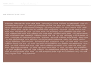 COLOURFUL LANGUAGE Major Project Survey Results Presentation
Mushroomy, Dark nude, Grey, Brown, Greige, Brown, Dirty clover pink, Mauve, Pale brown with grey and red, Taupe, Pale
brown shade, Pinky sludge, Light faded purple, Light brown with pink, Fawn, Beige, Puce, Greige, Dark creamy colour,
Neutral light brown/pink, Mushroom brown, Purple-grey, Light brown pink, Brown, Tan, Mauve, Old rose, Brown, Greige!,
Taupe, Lavender, Violet, Dark skin colour, Dull lavender, Brown, Pinkish brown, Grey/brown, Grey red, Purple-ish nude,
Brown, Khaki, Beige, Pastel red, Taupe, Light brown, Wood, Earth, Purple grey, Mocha, Sand brown, Grey purple, Oak,
Taupe, Plaster, Hiwada, Brown, Nude, Light skin, Burnt taupe, Brown, Light brown, Broken purple, Guilty grey, Mushroom,
Sort of browny, reddish grey, Bright taupe, Pink brown, Mauve, Rose, Puce, Light fawn, Pinkish grey, Nude, Mushroom, Soft
brown, Dusty purple, Pale bright brown, Rosy brown, Latte brown, Deep taupe, Mid-brown, Muted maroon, Creamy brown,
Dark beige, Heather, Greige, Mauve, Heliotrope, Dark beige, Chamois, Light mauve, Ashes of roses, Bronze, Romantic,
Grey pink, Light brown, Coffee, Chocolate, Deep brown-pink, Pale brown orange, Taupe, Light brown, Brown, Fawn, Taupe,
Pale brown, Pinkish nude, Mud, Light brown, Light brown, Rust, Purple-brown, Milk tea brown, Dull reddish brown, Taupe,
Brown, Light brown, Milk choc, Rose, Nude, Taupe, Purplish-light brown, Mushroom, Taupe, Taupe, Fawn, Brown, Light
brown, Greyey purple, Chartreuse, Light brown, Light brown, Purple/brown, Tan brown, Light brown, Nude, Pinky brown,
Light purple, Beige brown, Dusky pink, Taupe, Dusky pink, Tan, Light red brown, Pinkish grey, Sienna, Brown, Violet, Grey-
brown, Muddy purple, Pastel brown, Brown, Dark beige, Pinky brown, Pastel purple, Brick, Light brown, Dusty lilac, Dark
beige, Soft pastel brown, Greige, Light brown.
WHAT WOULD YOU CALL THIS COLOUR?
 