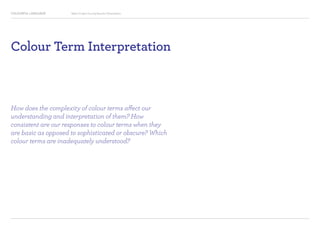 COLOURFUL LANGUAGE Major Project Survey Results Presentation
Colour Term Interpretation
How does the complexity of colour terms affect our
understanding and interpretation of them? How
consistent are our responses to colour terms when they
are basic as opposed to sophisticated or obscure? Which
colour terms are inadequately understood?
 