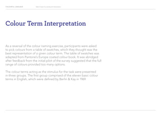 COLOURFUL LANGUAGE Major Project Survey Results Presentation
Colour Term Interpretation
As a reversal of the colour naming exercise, participants were asked
to pick colours from a table of swatches, which they thought was the
best representation of a given colour term. The table of swatches was
adapted from Pantone’s Europe coated colour book. It was abridged
after feedback from the initial pilot of the survey suggested that the full
range of colours provided too many options.
The colour terms acting as the stimulus for the task were presented
in three groups. The first group comprised of the eleven basic colour
terms in English, which were defined by Berlin  Kay in 1969.
 