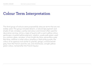COLOURFUL LANGUAGE Major Project Survey Results Presentation
Colour Term Interpretation
The third group of colours were purposefully obscure terms that are not
widely used. This group included alizarin, a natural dye pigment and
shade of red, cinnabar, a pinky-red colour and mineral often used for
decorative carving, citrine, a type of quartz with a warm yellow colour,
gamboge a mustard yellow pigment, celadon, a pale jade green used
as a ceramic glaze, cerulean, a mid, bright sky blue, periwinkle a pale
lilac-blue, ianthine a violet colour, porphyry a dark pinky purple, the
colour of an igneous rock similar to granite, greige, a mid brownish
grey, from the French word for raw, and chartreuse, a bright yellow-
green colour, named after the French liqueur.
 