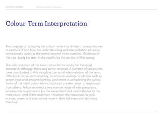 COLOURFUL LANGUAGE Major Project Survey Results Presentation
Colour Term Interpretation
The purpose of grouping the colour terms into different categories was
to examine if and how the understanding and interpretation of colour
terms breaks down as the terms become more complex. Evidence of
this can clearly be seen in the results for this section of the survey.
The interpretation of the basic colour terms was by far the most
consistent, although there was some variation. A number of factors may
have contributed to this including: personal interpretation of the term,
differences in perceptual ability, variation in viewing conditions such as
screen type and ambient lighting, and errors in completing the survey.
Some of the basic colour terms produced a wider range of responses
than others. Yellow received a very narrow range of interpretations,
whereas the responses to purple varied from red toned shades to the
more bluish end of the spectrum. However, the responses to pink,
orange, green and blue varied more in their lightness and darkness
than hue.
 