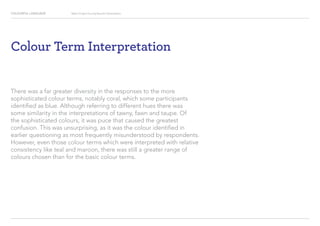 COLOURFUL LANGUAGE Major Project Survey Results Presentation
Colour Term Interpretation
There was a far greater diversity in the responses to the more
sophisticated colour terms, notably coral, which some participants
identified as blue. Although referring to different hues there was
some similarity in the interpretations of tawny, fawn and taupe. Of
the sophisticated colours, it was puce that caused the greatest
confusion. This was unsurprising, as it was the colour identified in
earlier questioning as most frequently misunderstood by respondents.
However, even those colour terms which were interpreted with relative
consistency like teal and maroon, there was still a greater range of
colours chosen than for the basic colour terms.
 