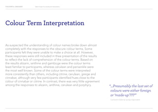 COLOURFUL LANGUAGE Major Project Survey Results Presentation
Colour Term Interpretation
As suspected the understanding of colour names broke down almost
completely with the responses to the obscure colour terms. Some
participants felt they were unable to make a choice at all. However,
these responses were still included in thee presentation of the results
to reflect the lack of comprehension of the colour terms. Based on
the results alizarin, ianthine and gamboge were the colour terms
least familiar to participants, whereas cerulean and periwinkle were
the most well known. Some of the colour terms were interpreted
more consistently than others, including citrine, cerulean, greige and
cinnabar, although very few participants identified hues close to the
colour of cinnabar or citrine. In contrast, there was very little agreement
among the responses to alizarin, ianthine, cerulean and porphyry. “...Presumably the last set of
colours were either foreign
or ‘made-up’???”
Comment made by survey respondent
 