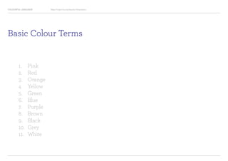 COLOURFUL LANGUAGE Major Project Survey Results Presentation
Basic Colour Terms
1.		 Pink
2.		 Red
3.		 Orange
4		 Yellow
5.		 Green
6.		 Blue
7.		 Purple
8.		 Brown
9.		 Black
10.	 Grey
11.	 White
 