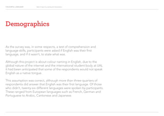 COLOURFUL LANGUAGE Major Project Survey Results Presentation
As the survey was, in some respects, a test of comprehension and
language skills, participants were asked if English was their first
language, and if it wasn’t, to state what was.
Although this project is about colour naming in English, due to the
global nature of the internet and the international student body at UAL
it had been anticipated that some of the respondents would not speak
English as a native tongue.
This assumption was correct, although more than three-quarters of
respondents did answer that English was their first language. Of those
who didn’t, twenty-six different languages were spoken by participants.
These ranged from European languages such as French, German and
Portuguese to Arabic, Cantonese and Japanese.
Demographics
 