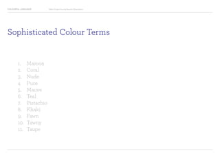 COLOURFUL LANGUAGE Major Project Survey Results Presentation
Sophisticated Colour Terms
1.		 Maroon
2.		 Coral
3.		 Nude
4		 Puce
5.		 Mauve
6.		 Teal
7.		 Pistachio
8.		 Khaki
9.		 Fawn
10.	 Tawny
11.	 Taupe
 