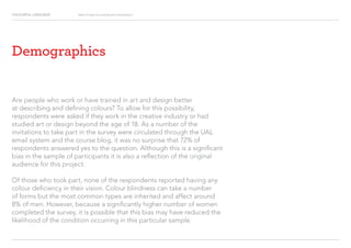 COLOURFUL LANGUAGE Major Project Survey Results Presentation
Demographics
Are people who work or have trained in art and design better
at describing and defining colours? To allow for this possibility,
respondents were asked if they work in the creative industry or had
studied art or design beyond the age of 18. As a number of the
invitations to take part in the survey were circulated through the UAL
email system and the course blog, it was no surprise that 72% of
respondents answered yes to the question. Although this is a significant
bias in the sample of participants it is also a reflection of the original
audience for this project.
Of those who took part, none of the respondents reported having any
colour deficiency in their vision. Colour blindness can take a number
of forms but the most common types are inherited and affect around
8% of men. However, because a significantly higher number of women
completed the survey, it is possible that this bias may have reduced the
likelihood of the condition occurring in this particular sample.
 