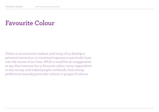 COLOURFUL LANGUAGE Major Project Survey Results Presentation
Favourite Colour
Colour is an evocative medium and many of us develop a
personal connection or emotional response to particular hues
over the course of our lives. While it would be an exaggeration
to say that everyone has a favourite colour, many respondents
to this survey, and indeed people worldwide, have strong
preferences towards particular colours or groups of colours.
 