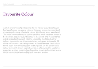 COLOURFUL LANGUAGE Major Project Survey Results Presentation
Favourite Colour
A small proportion of participants did not have a favourite colour, or
had a preference for several colours. However, among the majority of
those who did name a favourite colour, 50 different terms were listed.
The most common favourite colour was blue, which has been shown to
be the most popular favourite colour in the world. And in accordance
with the results of research into this subject by Joe Hallock, other
colours favoured by participants included red, green and purple. All
of the colours most frequently named as favourites were basic colour
terms, apart from emerald green and turquoise. Of the eleven basic
colour terms only brown was not named as a favourite, this was to be
expected as other research has shown that brown is often cited as one
of the colours least favoured by both men and women.
 