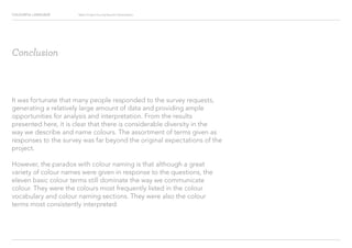 COLOURFUL LANGUAGE Major Project Survey Results Presentation
Conclusion
It was fortunate that many people responded to the survey requests,
generating a relatively large amount of data and providing ample
opportunities for analysis and interpretation. From the results
presented here, it is clear that there is considerable diversity in the
way we describe and name colours. The assortment of terms given as
responses to the survey was far beyond the original expectations of the
project.
However, the paradox with colour naming is that although a great
variety of colour names were given in response to the questions, the
eleven basic colour terms still dominate the way we communicate
colour. They were the colours most frequently listed in the colour
vocabulary and colour naming sections. They were also the colour
terms most consistently interpreted.
 