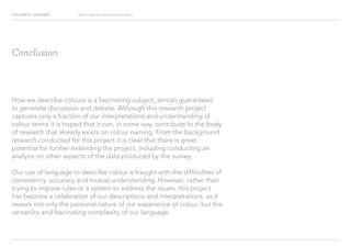 COLOURFUL LANGUAGE Major Project Survey Results Presentation
Conclusion
How we describe colours is a fascinating subject, almost guaranteed
to generate discussion and debate. Although this research project
captures only a fraction of our interpretations and understanding of
colour terms it is hoped that it can, in some way, contribute to the body
of research that already exists on colour naming. From the background
research conducted for this project it is clear that there is great
potential for further extending the project, including conducting an
analysis on other aspects of the data produced by the survey.
Our use of language to describe colour is fraught with the difficulties of
consistency, accuracy and mutual understanding. However, rather than
trying to impose rules or a system to address the issues, this project
has become a celebration of our descriptions and interpretations, as it
reveals not only the personal nature of our experience of colour, but the
versatility and fascinating complexity of our language.
 