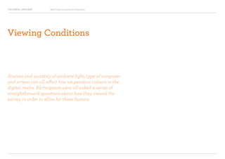 COLOURFUL LANGUAGE Major Project Survey Results Presentation
Viewing Conditions
Sources and quantity of ambient light, type of computer
and screen can all affect how we perceive colours in the
digital realm. Participants were all asked a series of
straightforward questions about how they viewed the
survey in order to allow for these factors.
 
