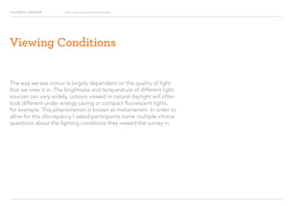 COLOURFUL LANGUAGE Major Project Survey Results Presentation
The way we see colour is largely dependent on the quality of light
that we view it in. The brightness and temperature of different light
sources can vary widely, colours viewed in natural daylight will often
look different under energy saving or compact fluorescent lights,
for example. This phenomenon is known as metamerism. In order to
allow for this discrepancy I asked participants some multiple-choice
questions about the lighting conditions they viewed the survey in.
Viewing Conditions
 