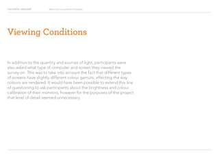 COLOURFUL LANGUAGE Major Project Survey Results Presentation
Viewing Conditions
In addition to the quantity and sources of light, participants were
also asked what type of computer and screen they viewed the
survey on. This was to take into account the fact that different types
of screens have slightly different colour gamuts, affecting the way
colours are rendered. It would have been possible to extend this line
of questioning to ask participants about the brightness and colour
calibration of their monitors, however for the purposes of this project
that level of detail seemed unnecessary.
 