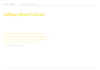 COLOURFUL LANGUAGE Major Project Survey Results Presentation
Talking About Colours
“I tend to say a colour is green even if it is
ridiculously close to yellow, but not quite there.
If you can tell there is an obvious cool blue
undertone, I count it as green.”
Comment made by survey respondent
 