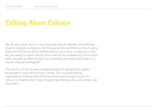 COLOURFUL LANGUAGE Major Project Survey Results Presentation
We all use colour terms in our everyday lives to identify and describe
objects, people and places. But how good do we think we are at using
those terms? Do we feel confident about our colour vocabulary or do
we just resort to basic names? How well do we understand colours that
other people are describing? Is it something we grasp with ease or a
source of great ambiguity?
This section of the survey included questions designed to gather
participants’ views about these issues. This involved asking
respondents whether they felt that there were enough names for
colours in English and if they thought describing colour accurately was
important.
Talking About Colours
 
