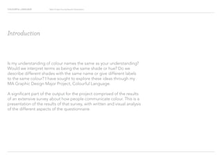 COLOURFUL LANGUAGE Major Project Survey Results Presentation
Introduction
Is my understanding of colour names the same as your understanding?
Would we interpret terms as being the same shade or hue? Do we
describe different shades with the same name or give different labels
to the same colour? I have sought to explore these ideas through my
MA Graphic Design Major Project, Colourful Language.
A significant part of the output for the project comprised of the results
of an extensive survey about how people communicate colour. This is a
presentation of the results of that survey, with written and visual analysis
of the different aspects of the questionnaire.
 