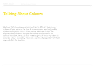 COLOURFUL LANGUAGE Major Project Survey Results Presentation
Talking About Colours
Well over half of participants reported having difficulty describing
colours at least some of the time. A similar amount also had trouble
understanding what colours other people were describing. The
majority of respondents thought there were enough names for
colours in English, while just over half thought that it was important to
describe colours accurately. However, a significant proportion felt that it
depended on the situation.
 