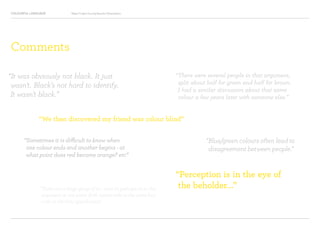 COLOURFUL LANGUAGE Major Project Survey Results Presentation
Comments
“It was obviously not black. It just
wasn’t. Black’s not hard to identify.
It wasn’t black.”
“There were several people in that argument,
split about half for green and half for brown.
I had a similar discussion about that same
colour a few years later with someone else.”
“We then discovered my friend was colour blind”
“Perception is in the eye of
the beholder...”
“Sometimes it is difficult to know when
one colour ends and another begins - at
what point does red become orange? etc”
“Blue/green colours often lead to
disagreement between people.”
“There was a large group of us – over 10, perhaps 20 in this
argument at one point. Both names refer to the same hex
code in the html specification.”
 