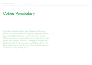 COLOURFUL LANGUAGE Major Project Survey Results Presentation
Colour Vocabulary
“Anthracite, Asphalt, Bitter blue, China red, Daytona
yellow, Dun, Eating room red, Elephant grey, Emeraldine,
Emperor purple, Glaucous, Green eyes colour, Greige,
Heliotrope, Henna, Hessian, Lamppost black, Limoncello,
Macchiato, Mimosa, National Trust green, Pantone 035
C, Pantone 877 C, Phosphoric green, Railings, River gold,
Rope, Rubine, Sanguine, Shrimp, Thalo blue, Thalo green,
Tourmaline, Tulip, Woad, Yoke.”
 