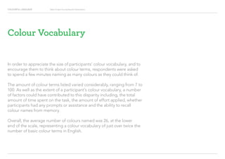 COLOURFUL LANGUAGE Major Project Survey Results Presentation
In order to appreciate the size of participants’ colour vocabulary, and to
encourage them to think about colour terms, respondents were asked
to spend a few minutes naming as many colours as they could think of.
The amount of colour terms listed varied considerably, ranging from 7 to
100. As well as the extent of a participant’s colour vocabulary, a number
of factors could have contributed to this disparity including, the total
amount of time spent on the task, the amount of effort applied, whether
participants had any prompts or assistance and the ability to recall
colour names from memory.
Overall, the average number of colours named was 26, at the lower
end of the scale, representing a colour vocabulary of just over twice the
number of basic colour terms in English.
Colour Vocabulary
 