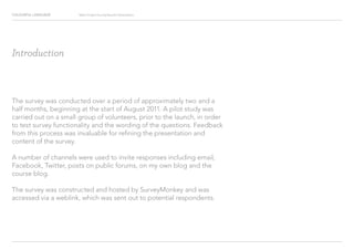 COLOURFUL LANGUAGE Major Project Survey Results Presentation
Introduction
The survey was conducted over a period of approximately two and a
half months, beginning at the start of August 2011. A pilot study was
carried out on a small group of volunteers, prior to the launch, in order
to test survey functionality and the wording of the questions. Feedback
from this process was invaluable for refining the presentation and
content of the survey.
A number of channels were used to invite responses including email,
Facebook, Twitter, posts on public forums, on my own blog and the
course blog.
The survey was constructed and hosted by SurveyMonkey and was
accessed via a weblink, which was sent out to potential respondents.
 