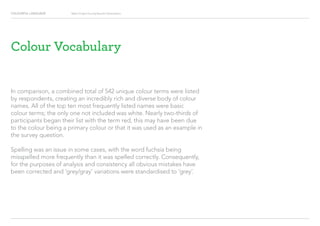 COLOURFUL LANGUAGE Major Project Survey Results Presentation
Colour Vocabulary
In comparison, a combined total of 542 unique colour terms were listed
by respondents, creating an incredibly rich and diverse body of colour
names. All of the top ten most frequently listed names were basic
colour terms; the only one not included was white. Nearly two-thirds of
participants began their list with the term red, this may have been due
to the colour being a primary colour or that it was used as an example in
the survey question.
Spelling was an issue in some cases, with the word fuchsia being
misspelled more frequently than it was spelled correctly. Consequently,
for the purposes of analysis and consistency all obvious mistakes have
been corrected and ‘grey/gray’ variations were standardised to ‘grey’.
 