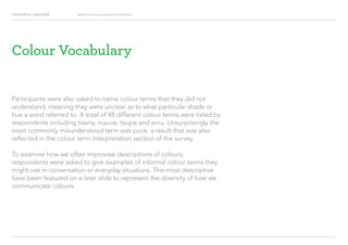 COLOURFUL LANGUAGE Major Project Survey Results Presentation
Colour Vocabulary
Participants were also asked to name colour terms that they did not
understand, meaning they were unclear as to what particular shade or
hue a word referred to. A total of 48 different colour terms were listed by
respondents including tawny, mauve, taupe and ecru. Unsurprisingly the
most commonly misunderstood term was puce, a result that was also
reflected in the colour term interpretation section of the survey.
To examine how we often improvise descriptions of colours,
respondents were asked to give examples of informal colour terms they
might use in conversation or everyday situations. The most descriptive
have been featured on a later slide to represent the diversity of how we
communicate colours.
 