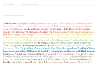 COLOURFUL LANGUAGE Major Project Survey Results Presentation
“Ox blood red, Liver pink, Bubblegum Pink, Pepto Bismol, Hello Kitty pink, Germoline pink,
Dead skin pink, Flesh coloured, Macaroon coloured, Pink champagne, Shrimp-pink, Sunset
coloured, Bloodshot, Candy apple red, Lipstick red, Ketchup red, Red bus, Ferrari red, Fire-
engine red, Pillar box red, Flaming red, Indian-red, Dawn orange, Orange as an autumn maple
leaf, Toxic orange, BQ orange, Popcorn, Beer colour, Corn coloured, School bus, Selfridge’s
yellow, Sunshine yellow, Banana skin yellow, Butter yellow, Custard-yellow, Sherbet, Post it
note yellow, Limoncello, Dirty blonde, Baby sick yellow, Bogey green, Beech leaf in May, Light
green as a young spring leaf, Harrod’s green, Ecto plasma green, Cheese and onion green,
John Deere green, Christmas green, Invisible-green, Fortnum and Mason coloured, Crystal
blue water colour, Tropical blue, Commode water blue, Salt and vinegar blue, Ikea blue, Chelsea
blue, Denim, Jeans blue, Colour of the night sky, Midnight purple, Black as coal, Black as night,
Winter sea, Asphalt grey coloured, Dolphin grey, Smokey grey, Dashboard grey, London grey,
Concrete coloured, Pavement coloured, Pebble grey, Diamond white, Timber wolf grey, Dish-
water, Dirty dish water, Mucky sea browns, Donkey-coloured, Mousy brown, Mud-coloured,
Muddy brown, Brown as mud, Macchiato, Tobacco, Poo brown, Shit coloured, Sludgy, Puke.”
INFORMAL COLOUR DESCRIPTIONS
 