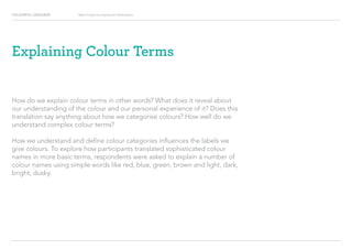 COLOURFUL LANGUAGE Major Project Survey Results Presentation
How do we explain colour terms in other words? What does it reveal about
our understanding of the colour and our personal experience of it? Does this
translation say anything about how we categorise colours? How well do we
understand complex colour terms?
How we understand and define colour categories influences the labels we
give colours. To explore how participants translated sophisticated colour
names in more basic terms, respondents were asked to explain a number of
colour names using simple words like red, blue, green, brown and light, dark,
bright, dusky.
Explaining Colour Terms
 