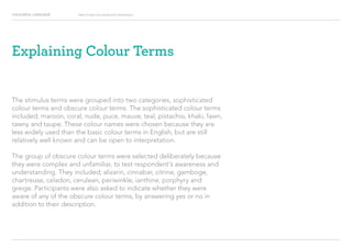 COLOURFUL LANGUAGE Major Project Survey Results Presentation
Explaining Colour Terms
The stimulus terms were grouped into two categories, sophisticated
colour terms and obscure colour terms. The sophisticated colour terms
included; maroon, coral, nude, puce, mauve, teal, pistachio, khaki, fawn,
tawny and taupe. These colour names were chosen because they are
less widely used than the basic colour terms in English, but are still
relatively well known and can be open to interpretation.
The group of obscure colour terms were selected deliberately because
they were complex and unfamiliar, to test respondent’s awareness and
understanding. They included; alizarin, cinnabar, citrine, gamboge,
chartreuse, celadon, cerulean, periwinkle, ianthine, porphyry and
greige. Participants were also asked to indicate whether they were
aware of any of the obscure colour terms, by answering yes or no in
addition to their description.
 