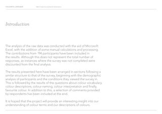 COLOURFUL LANGUAGE Major Project Survey Results Presentation
Introduction
The analysis of the raw data was conducted with the aid of Microsoft
Excel, with the addition of some manual calculations and processing.
The contributions from 194 participants have been included in
the results. Although this does not represent the total number of
responses, as instances where the survey was not completed were
discounted from the final analysis.
The results presented here have been arranged in sections following a
similar structure to that of the survey, beginning with the demographic
analysis of participants and the conditions they viewed the survey in.
This is followed by the results of the questions about colour vocabulary,
colour descriptions, colour naming, colour interpretation and finally,
favourite colour. In addition to this, a selection of comments provided
by respondents has been included at the end.
It is hoped that the project will provide an interesting insight into our
understanding of colour terms and our descriptions of colours.
 