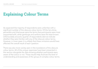 COLOURFUL LANGUAGE Major Project Survey Results Presentation
Explaining Colour Terms
As expected the majority of respondents were unfamiliar with a
significant number of the obscure colour terms. Of the list citrine,
periwinkle and chartreuse were the terms that participants were most
acquainted with, while gamboge and ianthine were the least known.
Unfortunately around a quarter of respondents did not indicate
whether they were familiar with any of the obscure colour terms.
However, in most cases it is unlikely that these omissions would have
affected the overall result of each question.
There was also more variety seen in the translations of the obscure
colour terms. All of the unique responses have been presented in
this section alongside the data showing whether participants were
aware of the colour or not. These results help illustrate the level of
understanding and awareness of this group of complex colour terms.
 