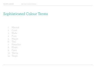 COLOURFUL LANGUAGE Major Project Survey Results Presentation
Sophisticated Colour Terms
1.		 Maroon
2.		 Coral
3.		 Nude
4		 Puce
5.		 Mauve
6.		 Teal
7.		 Pistachio
8.		 Khaki
9.		 Fawn
10.	 Tawny
11.	 Taupe
 