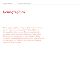 COLOURFUL LANGUAGE Major Project Survey Results Presentation
Demographics
At the beginning of the survey participants were asked
a series of basic questions, in order to establish the
demographics of the sample. These included gender,
age group, nationality, native language, visual colour
deficiency and involvement in art and design. These
categories were established as factors that may influence
our perception and labelling of colours, and therefore
needed be acknowledged.
 
