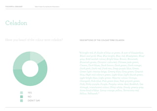 COLOURFUL LANGUAGE Major Project Survey Results Presentation
DESCRIPTIONS OF THE COLOUR TERM CELADON
“A bright red, A shade of blue or green, A sort of blue/yellow,
Black and gold, Blue, Blue bright, Blue red, Blue/green, Blue/
grey, Bold tealish colour, Bright blue, Brown, Brownish,
Brownish green, Ceramic coloured, Chinese jade green,
Cream, Dark blues, Dark brown, Dark green, Dark orange,
Dark pink, Dark red, Dark tan, Deep purple blue, Green,
Green light creamy beige, Greeny blue, Grey green, Greyish
blue, High mid vibrant green, Light blue, Light bluish green,
Light bright blue, Light green, Neutral colour, Orange,
Orangish, Pale blue, Pale green blue, Pale greyish green,
Pink, Pinky purple, Purple, Purpley white, Red, Reddish, See
through, translucent colour, Shiny white, Smoky greeny grey,
Some kind of blue, Sunny orange yellow, Terracotta red,
Yellow, Yellowish.”YES
NO
DIDN’T SAY
Have you heard of the colour term celadon?
Celadon
 