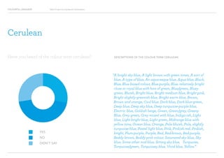 COLOURFUL LANGUAGE Major Project Survey Results Presentation
DESCRIPTIONS OF THE COLOUR TERM CERULEAN
“A bright sky blue, A light brown with green tones, A sort of
blue, A type of blue, An aqua-esque blue, Aqua blue, Black,
Blue, Blue-based colour, Blue-purple, Blue, relatively bright
close to royal blue with hint of green, Blue/green, Bluey
green, Bluish, Bright blue, Bright medium blue, Bright pink,
Bright slightly-greenish blue, Bright warm blue, Brown,
Brown and orange, Cool blue, Dark blue, Dark blue-green,
Deep blue, Deep sky blue, Deep turquoise-purple blue,
Electric blue, Goldish beige, Green, Green/grey, Greeny
Blue, Grey green, Grey mixed with blue, Indigo-ish, Light
blue, Light bright blue, Light green, Midrange blue with
yellow tone, Ocean blue, Orange, Pale bluish, Pale, slightly
turquoise blue, Pastel light blue, Pink, Pinkish red, Pinkish,
bright, Plum-purple, Purple, Red, Red-brown, Red-purple,
Reddy brown, Reddy pink colour, Saturated sky blue, Sky
blue, Some other mid blue, Strong sky blue, Turquoise,
Turquoise/green, Turquoisey blue, Vivid blue, Yellow.”
YES
NO
DIDN’T SAY
Have you heard of the colour term cerulean?
Cerulean
 