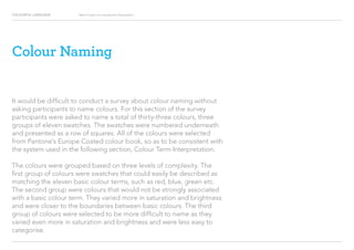 COLOURFUL LANGUAGE Major Project Survey Results Presentation
Colour Naming
It would be difficult to conduct a survey about colour naming without
asking participants to name colours. For this section of the survey
participants were asked to name a total of thirty-three colours, three
groups of eleven swatches. The swatches were numbered underneath
and presented as a row of squares. All of the colours were selected
from Pantone’s Europe Coated colour book, so as to be consistent with
the system used in the following section, Colour Term Interpretation.
The colours were grouped based on three levels of complexity. The
first group of colours were swatches that could easily be described as
matching the eleven basic colour terms, such as red, blue, green etc.
The second group were colours that would not be strongly associated
with a basic colour term. They varied more in saturation and brightness
and were closer to the boundaries between basic colours. The third
group of colours were selected to be more difficult to name as they
varied even more in saturation and brightness and were less easy to
categorise.
 