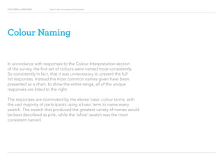 COLOURFUL LANGUAGE Major Project Survey Results Presentation
Colour Naming
In accordance with responses to the Colour Interpretation section
of the survey, the first set of colours were named most consistently.
So consistently in fact, that it was unnecessary to present the full
list responses. Instead the most common names given have been
presented as a chart, to show the entire range, all of the unique
responses are listed to the right.
The responses are dominated by the eleven basic colour terms, with
the vast majority of participants using a basic term to name every
swatch. The swatch that produced the greatest variety of names would
be best described as pink, while the ‘white’ swatch was the most
consistent named.
 